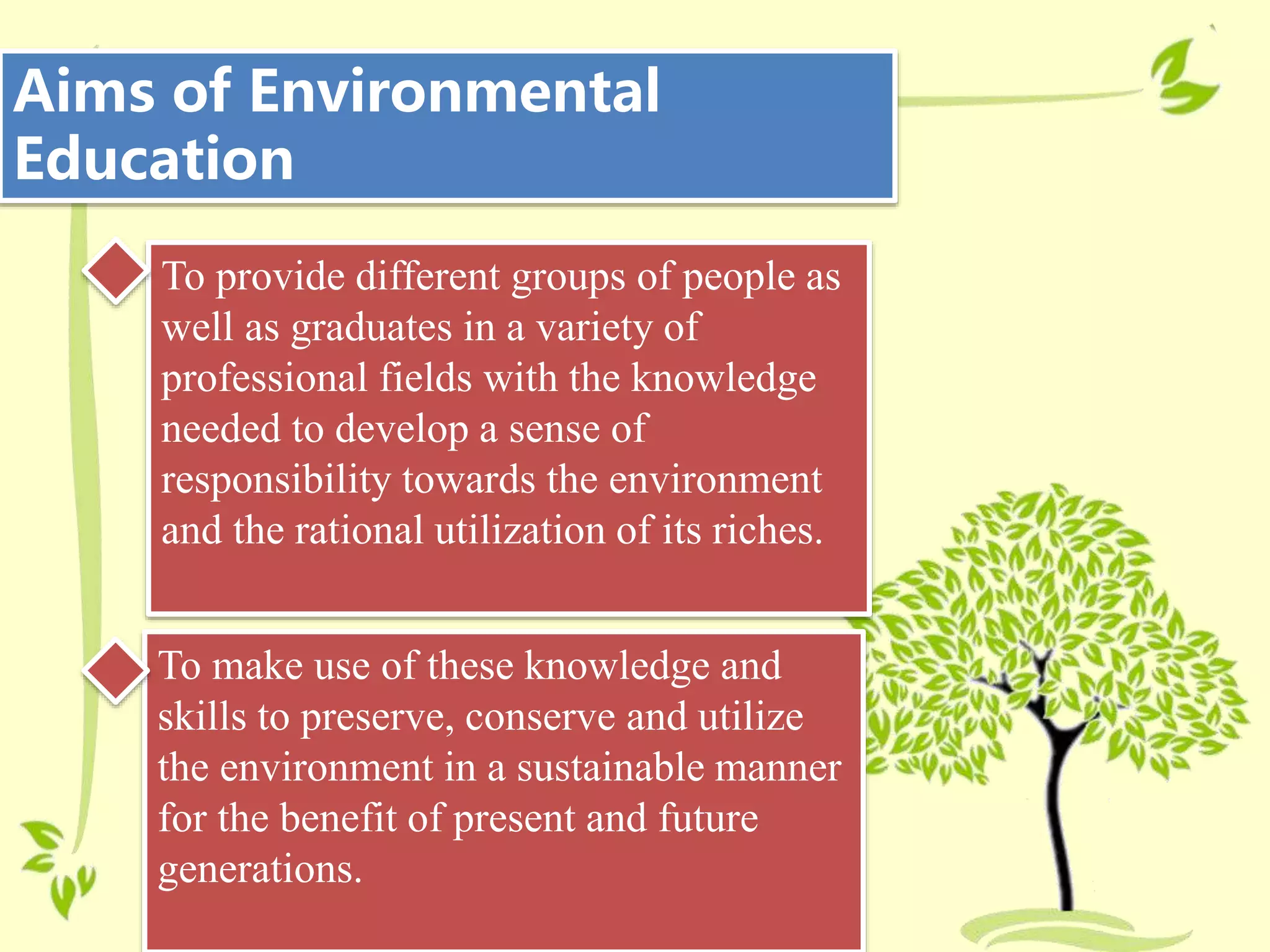 Aims of Environmental
Education
To provide different groups of people as
well as graduates in a variety of
professional fields with the knowledge
needed to develop a sense of
responsibility towards the environment
and the rational utilization of its riches.
To make use of these knowledge and
skills to preserve, conserve and utilize
the environment in a sustainable manner
for the benefit of present and future
generations.
 