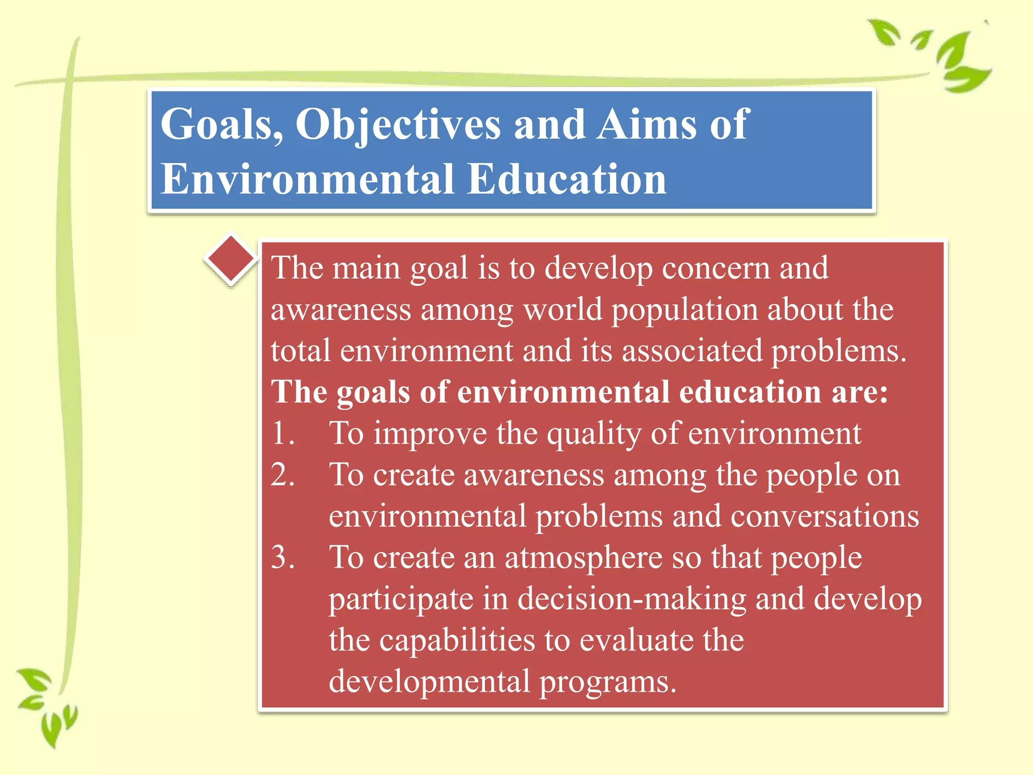 Goals, Objectives and Aims of
Environmental Education
The main goal is to develop concern and
awareness among world population about the
total environment and its associated problems.
The goals of environmental education are:
1. To improve the quality of environment
2. To create awareness among the people on
environmental problems and conversations
3. To create an atmosphere so that people
participate in decision-making and develop
the capabilities to evaluate the
developmental programs.
 