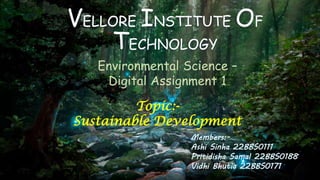 VELLORE INSTITUTE OF
TECHNOLOGY
Environmental Science –
Digital Assignment 1
Topic:-
Sustainable Development
Members:-
Ashi Sinha 22BBS0111
Pritidisha Samal 22BBS0188
Vidhi Bhutia 22BBS0171
 