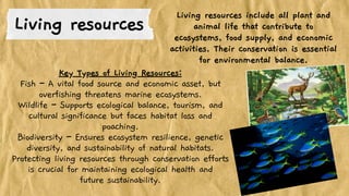 Key Types of Living Resources:
Fish – A vital food source and economic asset, but
overfishing threatens marine ecosystems.
Wildlife – Supports ecological balance, tourism, and
cultural significance but faces habitat loss and
poaching.
Biodiversity – Ensures ecosystem resilience, genetic
diversity, and sustainability of natural habitats.
Protecting living resources through conservation efforts
is crucial for maintaining ecological health and
future sustainability.
Living resources
Living resources include all plant and
animal life that contribute to
ecosystems, food supply, and economic
activities. Their conservation is essential
for environmental balance.
 