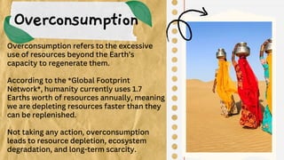 Overconsumption
Overconsumption refers to the excessive
use of resources beyond the Earth’s
capacity to regenerate them.
According to the *Global Footprint
Network*, humanity currently uses 1.7
Earths worth of resources annually, meaning
we are depleting resources faster than they
can be replenished.
Not taking any action, overconsumption
leads to resource depletion, ecosystem
degradation, and long-term scarcity.
 
