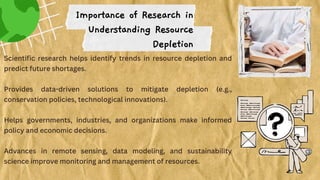 Scientific research helps identify trends in resource depletion and
predict future shortages.
Provides data-driven solutions to mitigate depletion (e.g.,
conservation policies, technological innovations).
Helps governments, industries, and organizations make informed
policy and economic decisions.
Advances in remote sensing, data modeling, and sustainability
science improve monitoring and management of resources.
Importance of Research in
Understanding Resource
Depletion
 