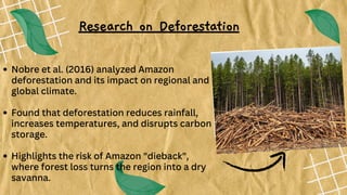 Nobre et al. (2016) analyzed Amazon
deforestation and its impact on regional and
global climate.
Found that deforestation reduces rainfall,
increases temperatures, and disrupts carbon
storage.
Highlights the risk of Amazon "dieback",
where forest loss turns the region into a dry
savanna.
Research on Deforestation
 