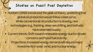 Studies on Fossil Fuel Depletion
Hubbert(1956)introducedthepeakoiltheory,predictingthat
globaloilproductionwouldfollowabellcurve.
Whileconventionaloilproductionisslowing,new
technologies(e.g.,fracking,deep-seadrilling,andbiofuels)
haveextendedsupply.
Currenttrends:Shifttowardrenewableenergyduetoclimate
concernsandfossilfuelscarcity.
Projections:Increasedenergydemandwillrequiremajor
investmentsinsolar,wind,andnuclearenergy.
 