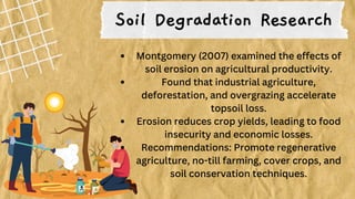 Soil Degradation Research
Montgomery (2007) examined the effects of
soil erosion on agricultural productivity.
Found that industrial agriculture,
deforestation, and overgrazing accelerate
topsoil loss.
Erosion reduces crop yields, leading to food
insecurity and economic losses.
Recommendations: Promote regenerative
agriculture, no-till farming, cover crops, and
soil conservation techniques.
 