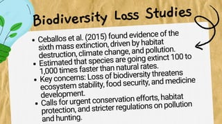 Ceballos et al. (2015) found evidence of the
sixth mass extinction, driven by habitat
destruction, climate change, and pollution.
Estimated that species are going extinct 100 to
1,000 times faster than natural rates.
Key concerns: Loss of biodiversity threatens
ecosystem stability, food security, and medicine
development.
Calls for urgent conservation efforts, habitat
protection, and stricter regulations on pollution
and hunting.
Biodiversity Loss Studies
 