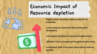 Economic Impact of
Resource depletion
Higher Costs: Scarcity raises prices of raw
materials.
Lower Output: Industries face production
slowdowns.
Job Losses: Decline in resource-based sectors.
Inflation: Cost increases drive general price rises.
Investment Risk: Economic uncertainty reduces
growth.
 