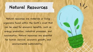 Natural Resources
Natural resources are materials or living
organisms found within the Earth's crust that
can be used for economic benefits, such as
energy production, industrial processes, and
consumption. Natural resources are essential
for human survival, economic growth, and
environmental sustainability.
 