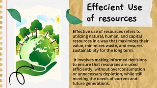 Effecient Use
of resources
Effective use of resources refers to
utilizing natural, human, and capital
resources in a way that maximizes their
value, minimizes waste, and ensures
sustainability for the long term.
It involves making informed decisions
to ensure that resources are used
efficiently, without overconsumption
or unnecessary depletion, while still
meeting the needs of current and
future generations.
 