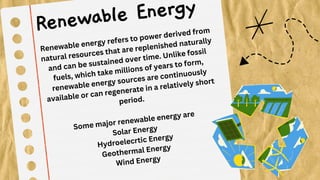 Renewable energy refers to power derived from
natural resources that are replenished naturally
and can be sustained over time. Unlike fossil
fuels, which take millions of years to form,
renewable energy sources are continuously
available or can regenerate in a relatively short
period.
Some major renewable energy are
Solar Energy
Hydroelecrtic Energy
Geothermal Energy
Wind Energy
Renewable Energy
 