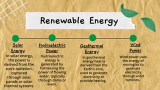 Renewable Energy
Solar
Energy
Geothermal
Energy
Hydroelectric
Power
Wind
Power
In solar energy,
the power is
derived from the
sun's radiation,
captured
through solar
panels or solar
thermal systems.
Hydroelectric
energy is
generated by
harnessing the
power of flowing
water, typically
through dams or
rivers.
In geothermal
energy heat is
derived from the
Earth’s core,
used to generate
electricity or
provide heating.
Wind power uses
the energy of
moving air to
generate
electricity
through wind
turbines.
 