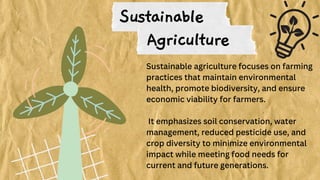 Sustainable
Sustainable agriculture focuses on farming
practices that maintain environmental
health, promote biodiversity, and ensure
economic viability for farmers.
It emphasizes soil conservation, water
management, reduced pesticide use, and
crop diversity to minimize environmental
impact while meeting food needs for
current and future generations.
Agriculture
 