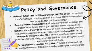 National Action Plan on Climate Change (NAPCC) 2008: This outlines
India’s strategies to reduce carbon emissions, promote renewable
energy, and adapt to climate change.
Forest Conservation Act (1980): Aims to prevent deforestation and
protect forest lands, ensuring sustainable forest management.
National Water Policy 1987: Focuses on water conservation, efficient
use, and management of water resources to combat water scarcity.
Renewable Energy Policies 2024: The National Solar Mission and
incentives for wind energy promote a shift to clean energy to reduce
dependency on fossil fuels.
Environmental Protection Act (1986): Provides a framework for
regulating environmental pollution and protecting natural resources.
Policy and Governance
 