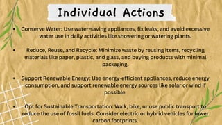 Conserve Water: Use water-saving appliances, fix leaks, and avoid excessive
water use in daily activities like showering or watering plants.
Reduce, Reuse, and Recycle: Minimize waste by reusing items, recycling
materials like paper, plastic, and glass, and buying products with minimal
packaging.
Support Renewable Energy: Use energy-efficient appliances, reduce energy
consumption, and support renewable energy sources like solar or wind if
possible.
Opt for Sustainable Transportation: Walk, bike, or use public transport to
reduce the use of fossil fuels. Consider electric or hybrid vehicles for lower
carbon footprints.
Individual Actions
 