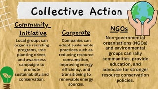 Community
Initiative
Collective Action
Corporate NGOs
Local groups can
organize recycling
programs, tree
planting drives,
and awareness
campaigns to
promote
sustainability and
conservation.
Companies can
adopt sustainable
practices such as
reducing resource
consumption,
improving energy
efficiency, and
transitioning to
renewable energy
sources.
Non-governmental
organizations (NGOs)
and environmental
groups can rally
communities, provide
education, and
advocate for stronger
resource conservation
policies.
 