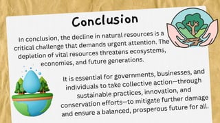In conclusion, the decline in natural resources is a
critical challenge that demands urgent attention. The
depletion of vital resources threatens ecosystems,
economies, and future generations.
Conclusion
It is essential for governments, businesses, and
individuals to take collective action—through
sustainable practices, innovation, and
conservation efforts—to mitigate further damage
and ensure a balanced, prosperous future for all.
 