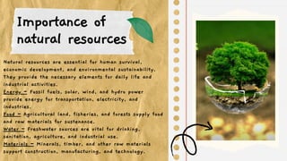 Importance of
natural resources
Natural resources are essential for human survival,
economic development, and environmental sustainability.
They provide the necessary elements for daily life and
industrial activities.
Energy – Fossil fuels, solar, wind, and hydro power
provide energy for transportation, electricity, and
industries.
Food – Agricultural land, fisheries, and forests supply food
and raw materials for sustenance.
Water – Freshwater sources are vital for drinking,
sanitation, agriculture, and industrial use.
Materials – Minerals, timber, and other raw materials
support construction, manufacturing, and technology.
 