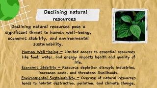 Declining natural
resources
Declining natural resources pose a
significant threat to human well-being,
economic stability, and environmental
sustainability.
Human Well-being – Limited access to essential resources
like food, water, and energy impacts health and quality of
life.
Economic Stability – Resource depletion disrupts industries,
increases costs, and threatens livelihoods.
Environmental Sustainability – Overuse of natural resources
leads to habitat destruction, pollution, and climate change.
 