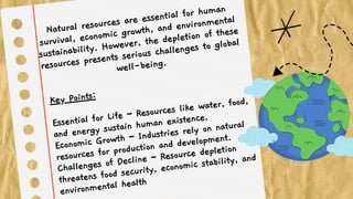 Natural resources are essential for human
survival, economic growth, and environmental
sustainability. However, the depletion of these
resources presents serious challenges to global
well-being.
Key Points:
Essential for Life – Resources like water, food,
and energy sustain human existence.
Economic Growth – Industries rely on natural
resources for production and development.
Challenges of Decline – Resource depletion
threatens food security, economic stability, and
environmental health
 