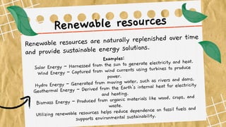 Renewable resources are naturally replenished over time
and provide sustainable energy solutions.
Renewable resources
Examples:
Solar Energy – Harnessed from the sun to generate electricity and heat.
Wind Energy – Captured from wind currents using turbines to produce
power.
Hydro Energy – Generated from moving water, such as rivers and dams.
Geothermal Energy – Derived from the Earth's internal heat for electricity
and heating.
Biomass Energy – Produced from organic materials like wood, crops, and
waste.
Utilizing renewable resources helps reduce dependence on fossil fuels and
supports environmental sustainability.
 