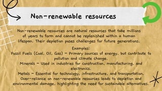 Non-renewable resources
Non-renewable resources are natural resources that take millions
of years to form and cannot be replenished within a human
lifespan. Their depletion poses challenges for future generations.
Examples:
Fossil Fuels (Coal, Oil, Gas) – Primary sources of energy, but contribute to
pollution and climate change.
Minerals – Used in industries for construction, manufacturing, and
electronics.
Metals – Essential for technology, infrastructure, and transportation.
Over-reliance on non-renewable resources leads to depletion and
environmental damage, highlighting the need for sustainable alternatives.
 