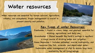 Key Types of water Resources:
Water resources
Water resources are essential for human survival, agriculture,
industry, and ecosystems. Proper management is crucial to
prevent scarcity and pollution.
Freshwater – Found in rivers, lakes, and glaciers; essential for
drinking, agriculture, and daily use.
Groundwater – Stored beneath the Earth's surface in aquifers;
a major source of drinking water and irrigation.
Ocean Resources – Includes saltwater, marine biodiversity, and
resources like fish, minerals, and desalinated water.
Sustainable water management is vital to ensure long-term
availability for all living beings.
 