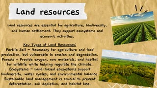 Key Types of Land Resources:
Fertile Soil – Necessary for agriculture and food
production, but vulnerable to erosion and degradation.
Forests – Provide oxygen, raw materials, and habitat
for wildlife while helping regulate the climate.
Ecosystems – Land-based ecosystems support
biodiversity, water cycles, and environmental balance.
Sustainable land management is crucial to prevent
deforestation, soil depletion, and habitat loss.
Land resources
Land resources are essential for agriculture, biodiversity,
and human settlement. They support ecosystems and
economic activities.
 