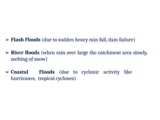 ➢ Flash Floods (due to sudden heavy rain fall, dam failure)
➢ River floods (when rain over large the catchment area slowly,
melting of snow)
➢ Coastal Floods (due to cyclonic activity like
hurricanes, tropical cyclones)
 