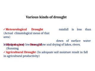 Various kinds of drought
✓Meteorological Drought
(Actual climatological mean of that
area)
✓Hydrological Drought
(Running
rainfall is less than
down of surface water
leading to a very low stream flow and drying of lakes, rivers.
✓Agricultural Drought (In adequate soil moisture result in fall
in agricultural productivity)
 