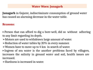 Water Woes: Junagarh
Junagarh in Gujarat, indiscriminate consumption of ground water
has caused an alarming decrease in the water table.
Reasons:
➢Person that can afford to dig a bore-well, did so without adhering
to any limit regarding its depth.
➢Motors are used to withdrawn large amount of water.
➢Reduction of water tables by 20% in every summer.
➢Women have to move up to 4 km in search of water.
➢Ingress of sea water is the another problems faced by villagers,
increases the salinity in ground water and soil, health issues are
increased.
➢Hardness is increased in water.
 