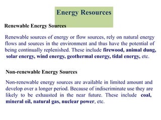 Energy Resources
Renewable Energy Sources
Renewable sources of energy or flow sources, rely on natural energy
flows and sources in the environment and thus have the potential of
being continually replenished. These include firewood, animal dung,
solar energy, wind energy, geothermal energy, tidal energy, etc.
Non-renewable Energy Sources
Non-renewable energy sources are available in limited amount and
develop over a longer period. Because of indiscriminate use they are
likely to be exhausted in the near future. These include coal,
mineral oil, natural gas, nuclear power, etc.
 