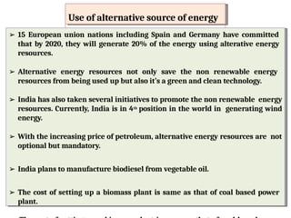 Use of alternative source of energy
Use of alternative source of energy
➢ 15 European union nations including Spain and Germany have committed
that by 2020, they will generate 20% of the energy using alterative energy
resources.
➢ Alternative energy resources not only save the non renewable energy
resources from being used up but also it’s a green and clean technology.
➢ India has also taken several initiatives to promote the non renewable energy
resources. Currently, India is in 4th position in the world in generating wind
energy.
➢ With the increasing price of petroleum, alternative energy resources are
not optional but mandatory.
➢ India plans to manufacture biodiesel from vegetable oil.
➢ 15 European union nations including Spain and Germany have committed
that by 2020, they will generate 20% of the energy using alterative energy
resources.
➢ Alternative energy resources not only save the non renewable energy
resources from being used up but also it’s a green and clean technology.
➢ India has also taken several initiatives to promote the non renewable energy
resources. Currently, India is in 4th position in the world in generating wind
energy.
➢ With the increasing price of petroleum, alternative energy resources are not
optional but mandatory.
➢ India plans to manufacture biodiesel from vegetable oil.
➢ The cost of setting up a biomass plant is same as that of coal based power
plant.
 