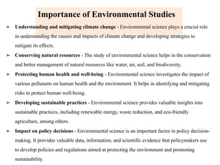 Importance of Environmental Studies
➢ Understanding and mitigating climate change - Environmental science plays a crucial role
in understanding the causes and impacts of climate change and developing strategies to
mitigate its effects.
➢ Conserving natural resources - The study of environmental science helps in the conservation
and better management of natural resources like water, air, soil, and biodiversity.
➢ Protecting human health and well-being - Environmental science investigates the impact of
various pollutants on human health and the environment. It helps in identifying and mitigating
risks to protect human well-being.
➢ Developing sustainable practices - Environmental science provides valuable insights into
sustainable practices, including renewable energy, waste reduction, and eco-friendly
agriculture, among others.
➢ Impact on policy decisions - Environmental science is an important factor in policy decision-
making. It provides valuable data, information, and scientific evidence that policymakers use
to develop policies and regulations aimed at protecting the environment and promoting
sustainability.
 