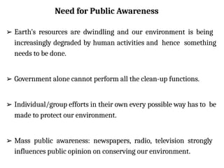 Need for Public Awareness
➢ Earth’s resources are dwindling and our environment is being
increasingly degraded by human activities and hence something
needs to be done.
➢ Government alone cannot perform all the clean-up functions.
➢ Individual/group efforts in their own every possible way has to be
made to protect our environment.
➢ Mass public awareness: newspapers, radio, television strongly
influences public opinion on conserving our environment.
 