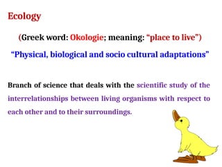 Ecology
(Greek word: Okologie; meaning: “place to live”)
“Physical, biological and socio cultural adaptations”
Branch of science that deals with the scientific study of the
interrelationships between living organisms with respect to
each other and to their surroundings.
 