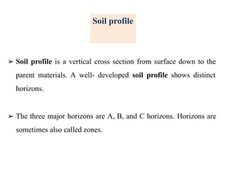 Soil profile
➢ Soil profile is a vertical cross section from surface down to the
parent materials. A well- developed soil profile shows distinct
horizons.
➢ The three major horizons are A, B, and C horizons. Horizons are
sometimes also called zones.
 