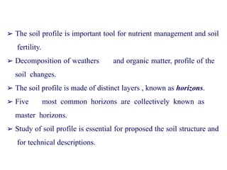 ➢ The soil profile is important tool for nutrient management and soil
fertility.
➢ Decomposition of weathers and organic matter, profile of the
soil changes.
➢ The soil profile is made of distinct layers , known as horizons.
➢ Five most common horizons are collectively known as
master horizons.
➢ Study of soil profile is essential for proposed the soil structure and
for technical descriptions.
 