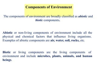 Components of Environment
The components of environment are broadly classified as abiotic and
biotic components.
Abiotic or non-living components of environment include all the
physical and chemical factors that influence living organisms.
Examples of abiotic components are air, water, soil, rocks, etc.
Biotic or living components are the living components of
environment and include microbes, plants, animals, and human
beings.
 