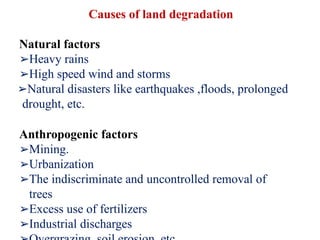 Causes of land degradation
Natural factors
➢Heavy rains
➢High speed wind and storms
➢Natural disasters like earthquakes ,floods, prolonged
drought, etc.
Anthropogenic factors
➢Mining.
➢Urbanization
➢The indiscriminate and uncontrolled removal of
trees
➢Excess use of fertilizers
➢Industrial discharges
 