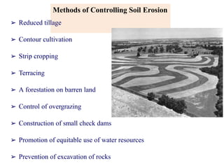Methods of Controlling Soil Erosion
➢ Reduced tillage
➢ Contour cultivation
➢ Strip cropping
➢ Terracing
➢ A forestation on barren land
➢ Control of overgrazing
➢ Construction of small check dams
➢ Promotion of equitable use of water resources
➢ Prevention of excavation of rocks
 
