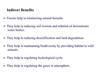 Indirect Benefits
➢ Forests help in minimizing natural hazards.
➢ They help in reducing soil erosion and siltation of downstream
water bodies.
➢ They help in reducing desertification and land degradation.
➢ They help in maintaining biodiversity by providing habitat to wild
animals.
➢ They help in regulating hydrological cycle.
➢ They help in regulating the gases in atmosphere.
 