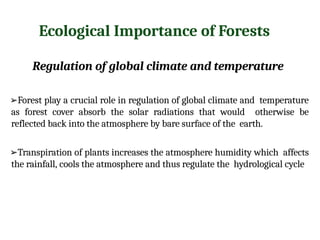 Ecological Importance of Forests
Regulation of global climate and temperature
➢Forest play a crucial role in regulation of global climate and temperature
as forest cover absorb the solar radiations that would otherwise be
reflected back into the atmosphere by bare surface of the earth.
➢Transpiration of plants increases the atmosphere humidity which affects
the rainfall, cools the atmosphere and thus regulate the hydrological cycle
 