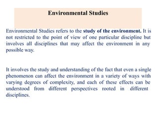 Environmental Studies
Environmental Studies refers to the study of the environment. It is
not restricted to the point of view of one particular discipline but
involves all disciplines that may affect the environment in any
possible way.
It involves the study and understanding of the fact that even a single
phenomenon can affect the environment in a variety of ways with
varying degrees of complexity, and each of these effects can be
understood from different perspectives rooted in different
disciplines.
 
