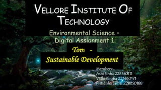 VELLORE INSTITUTE OF
TECHNOLOGY
Environmental Science –
Digital Assignment 1
Topic:-
Sustainable Development
Members:-
Ashi Sinha 22BBS0111
Vidhi Bhutia 22BBS0171
Pritidisha Samal 22BBS0188
 