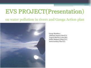 EVS PROJECT(Presentation)
on water pollution in rivers and Ganga Action plan


                           Group Members:-
                           Abhilash Jangir(y10uc012)
                           Yogesh Sharma,(y10uc366)
                           Nikhil Malpani,(y09uc257)
                           Sumit kumar(y10uc332)
 