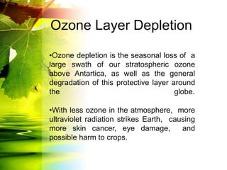 •Ozone depletion is the seasonal loss of a
large swath of our stratospheric ozone
above Antartica, as well as the general
degradation of this protective layer around
the globe.
•With less ozone in the atmosphere, more
ultraviolet radiation strikes Earth, causing
more skin cancer, eye damage, and
possible harm to crops.
Ozone Layer Depletion
 