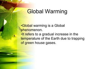 Global Warming
•Global warming is a Global
phenomenon.
•It refers to a gradual increase in the
temperature of the Earth due to trapping
of green house gases.
 
