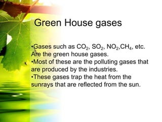 Green House gases
•Gases such as CO2, SO2, NO2,CH4, etc.
Are the green house gases.
•Most of these are the polluting gases that
are produced by the industries.
•These gases trap the heat from the
sunrays that are reflected from the sun.
 