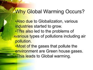 Why Global Warming Occurs?
•Also due to Globalization, various
industries started to grow.
•This also led to the problems of
various types of pollutions including air
pollution.
•Most of the gases that pollute the
environment are Green house gases.
•This leads to Global warming.
 