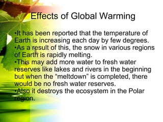 Effects of Global Warming
•It has been reported that the temperature of
Earth is increasing each day by few degrees.
•As a result of this, the snow in various regions
of Earth is rapidly melting.
•This may add more water to fresh water
reserves like lakes and rivers in the beginning
but when the “meltdown” is completed, there
would be no fresh water reserves.
•Also it destroys the ecosystem in the Polar
region.
 